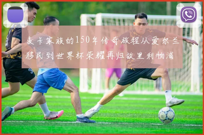 麦卡家族的150年传奇旅程从爱尔兰移民到世界杯荣耀再归故里利物浦