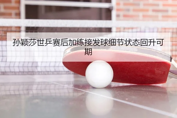 孙颖莎世乒赛后加练接发球细节状态回升可期